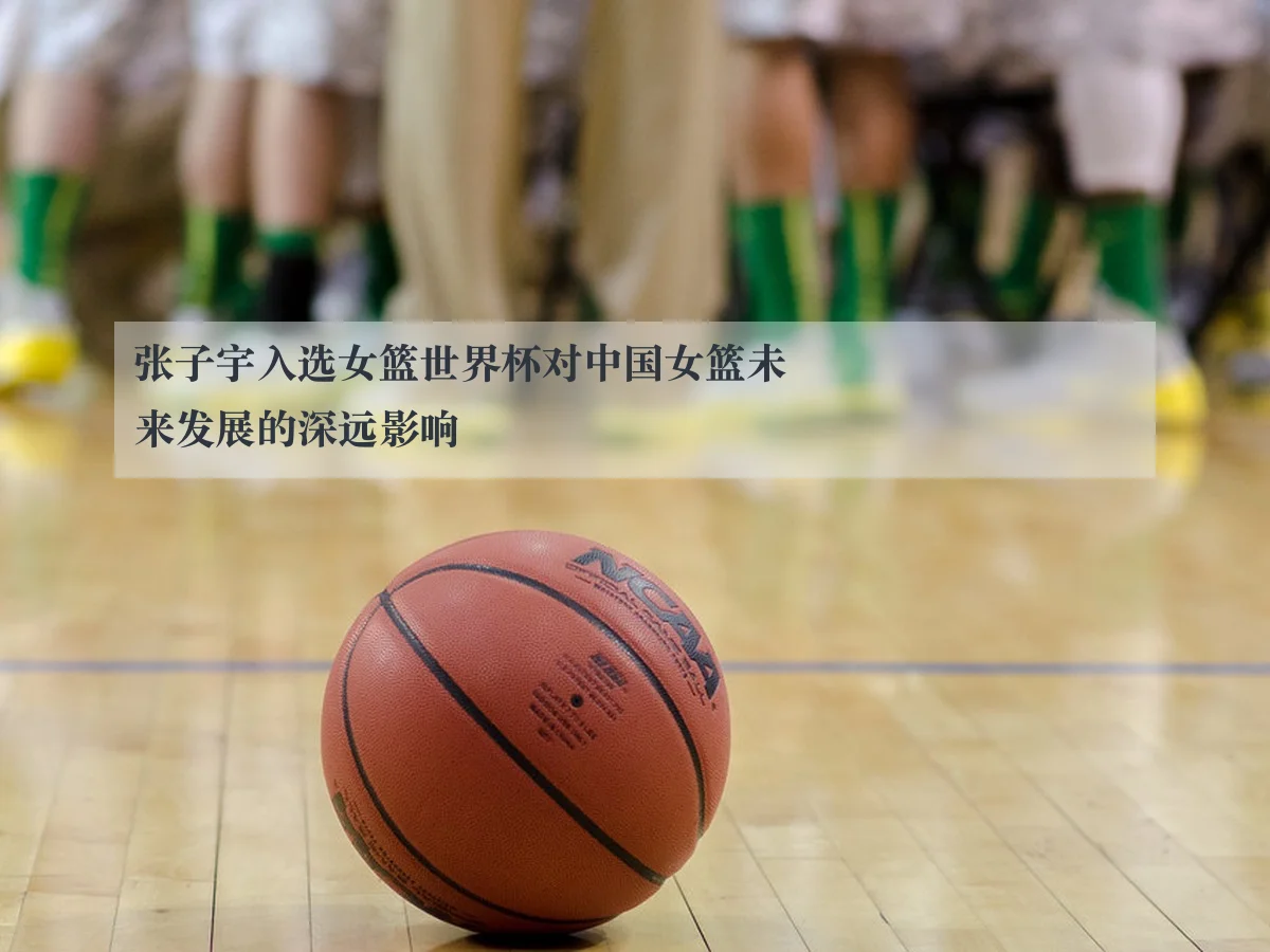张子宇入选女篮世界杯对中国女篮未来发展的深远影响